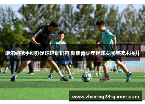 维尔纳携手创办足球培训机构 聚焦青少年足球发展与技术提升 维尔纳携手创办足球培训机构 聚焦青少年足球发展与技术提升