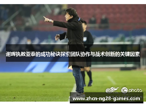 谢晖执教亚泰的成功秘诀探索团队协作与战术创新的关键因素 谢晖执教亚泰的成功秘诀探索团队协作与战术创新的关键因素
