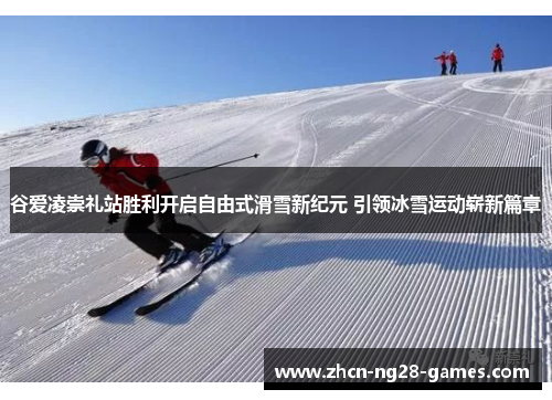 谷爱凌崇礼站胜利开启自由式滑雪新纪元 引领冰雪运动崭新篇章